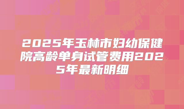 2025年玉林市妇幼保健院高龄单身试管费用2025年最新明细