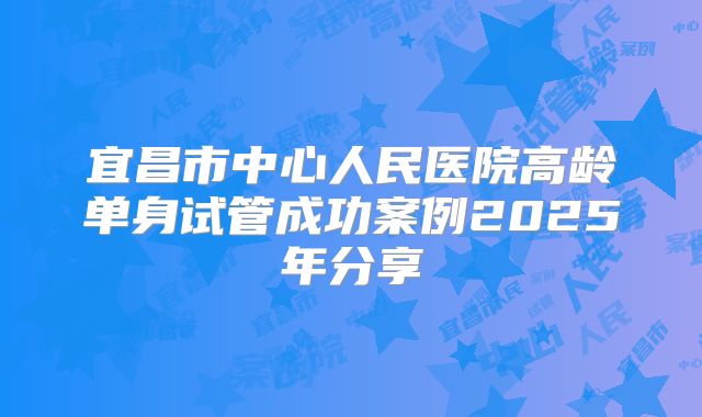 宜昌市中心人民医院高龄单身试管成功案例2025年分享