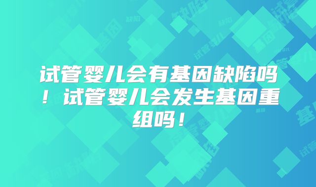 试管婴儿会有基因缺陷吗!试管婴儿会发生基因重组吗!