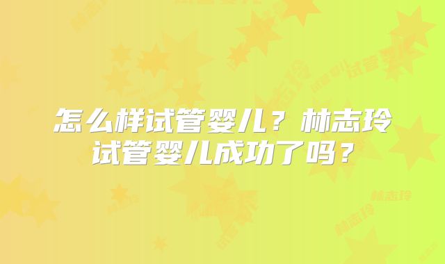 怎么样试管婴儿?林志玲试管婴儿成功了吗?