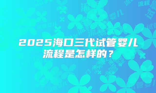 2025海口三代试管婴儿流程是怎样的?