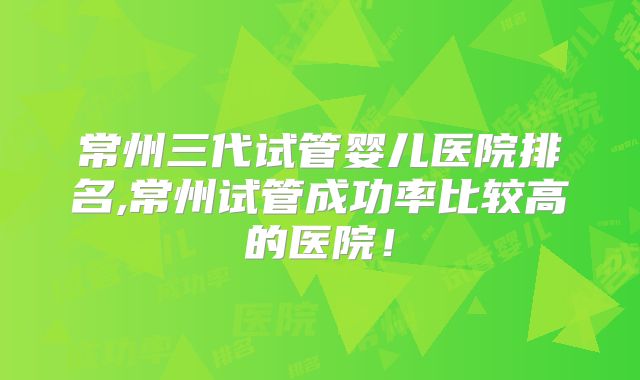 常州三代试管婴儿医院排名,常州试管成功率比较高的医院!
