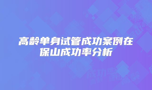 高龄单身试管成功案例在保山成功率分析