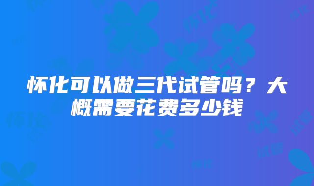 怀化可以做三代试管吗？大概需要花费多少钱