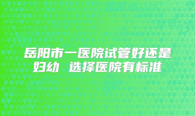 岳阳市一医院试管好还是妇幼 选择医院有标准