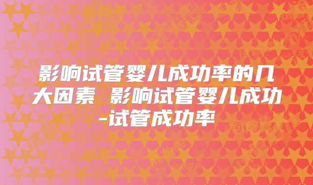 影响试管婴儿成功率的几大因素 影响试管婴儿成功-试管成功率