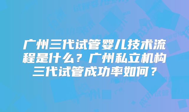 广州三代试管婴儿技术流程是什么?广州私立机构三代试管成功率如何?