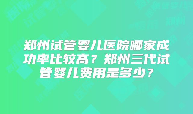 郑州试管婴儿医院哪家成功率比较高?郑州三代试管婴儿费用是多少?