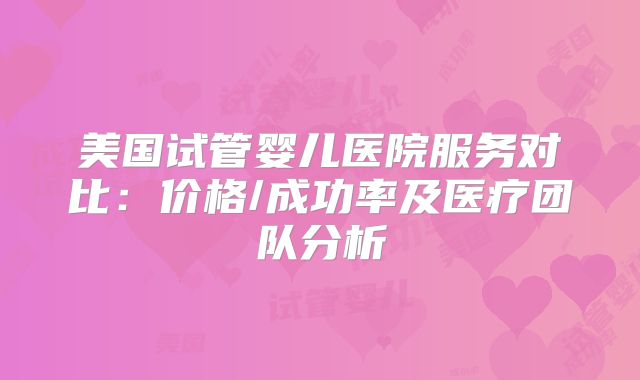 美国试管婴儿医院服务对比:价格/成功率及医疗团队分析