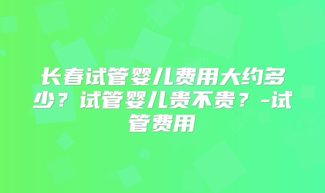 长春试管婴儿费用大约多少?试管婴儿贵不贵?-试管费用