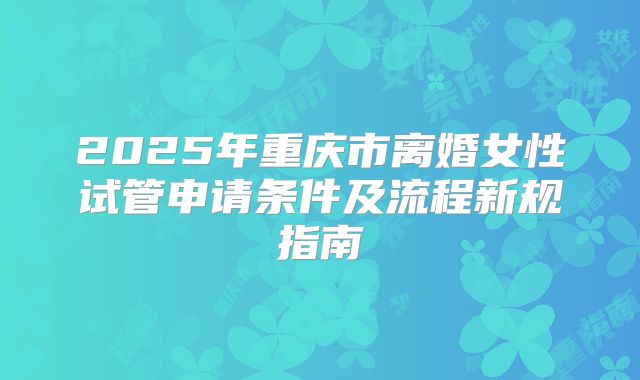 2025年重庆市离婚女性试管申请条件及流程新规指南