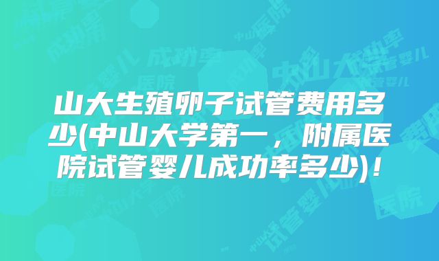 山大生殖卵子试管费用多少(中山大学第一,附属医院试管婴儿成功率多少)!