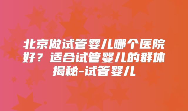 北京做试管婴儿哪个医院好?适合试管婴儿的群体揭秘-试管婴儿