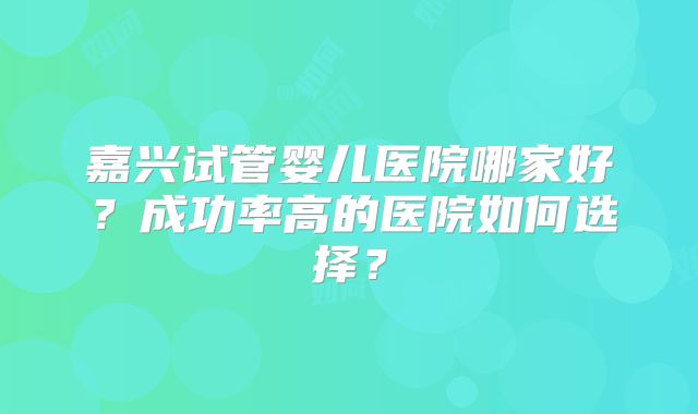 嘉兴试管婴儿医院哪家好？成功率高的医院如何选择？