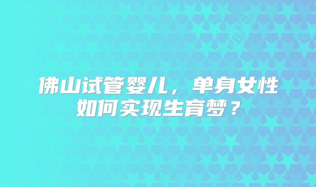 佛山试管婴儿，单身女性如何实现生育梦？