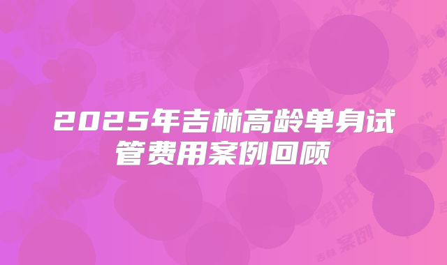 2025年吉林高龄单身试管费用案例回顾