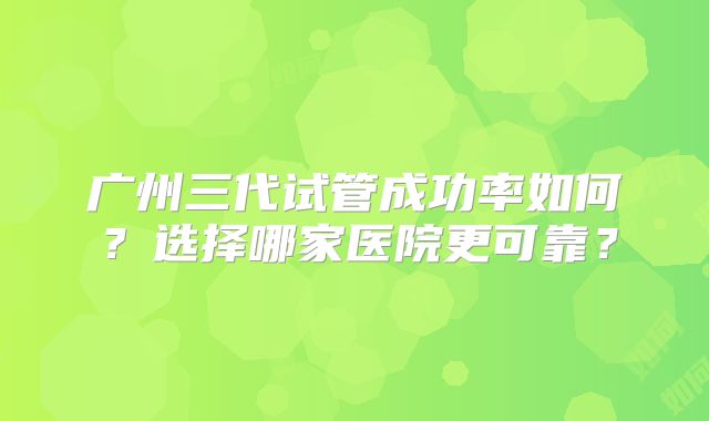 广州三代试管成功率如何?选择哪家医院更可靠?