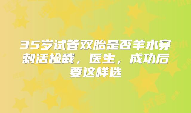 35岁试管双胎是否羊水穿刺活检戳,医生,成功后要这样选