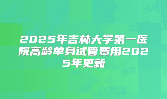 2025年吉林大学第一医院高龄单身试管费用2025年更新
