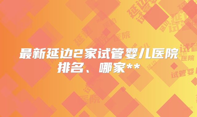 最新延边2家试管婴儿医院排名、哪家**