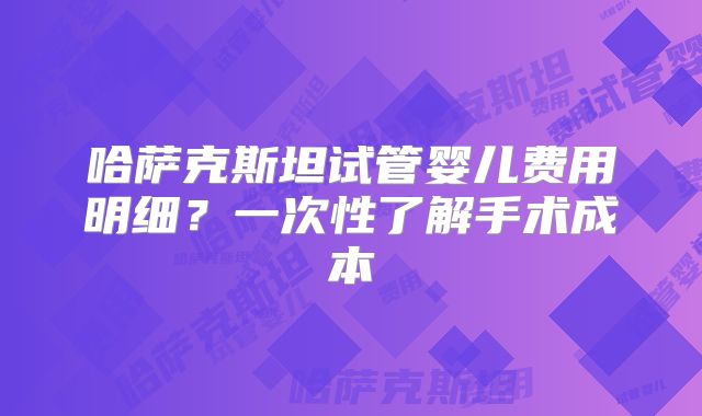 哈萨克斯坦试管婴儿费用明细?一次性了解手术成本