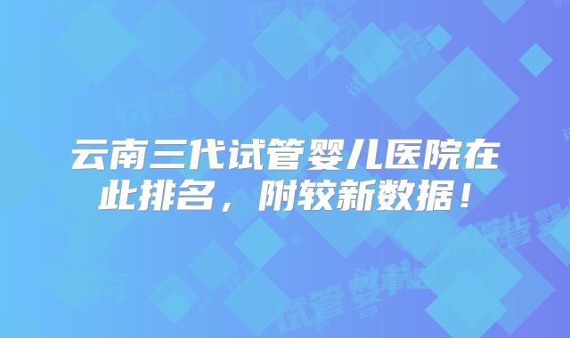 云南三代试管婴儿医院在此排名，附较新数据！