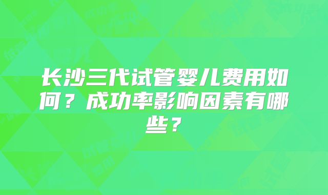 长沙三代试管婴儿费用如何？成功率影响因素有哪些？