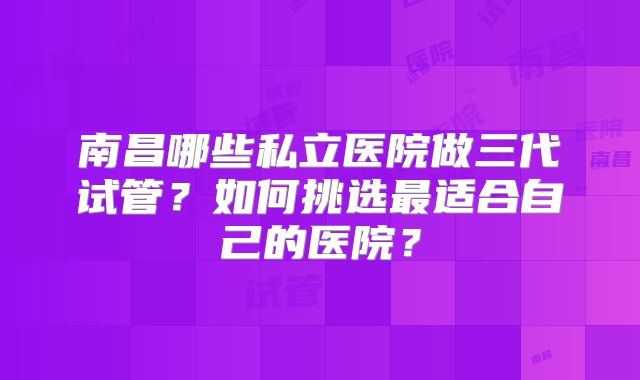 南昌哪些私立医院做三代试管?如何挑选最适合自己的医院?