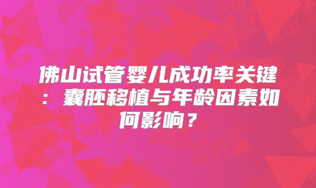 佛山试管婴儿成功率关键:囊胚移植与年龄因素如何影响?