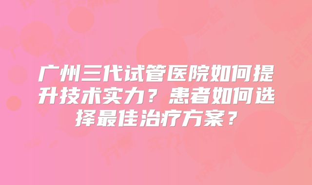 广州三代试管医院如何提升技术实力?患者如何选择最佳治疗方案?