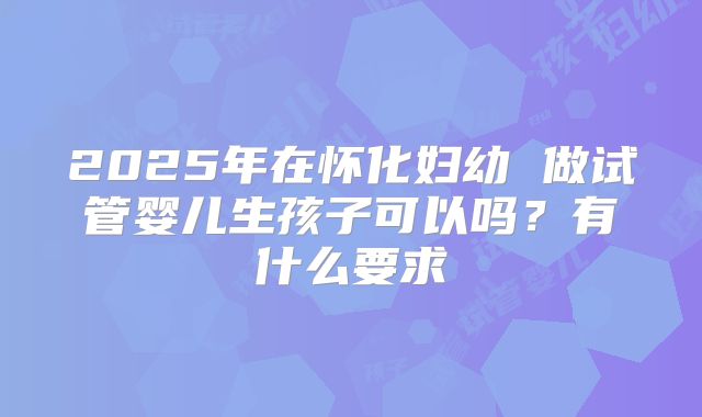 2025年在怀化妇幼 做试管婴儿生孩子可以吗？有什么要求