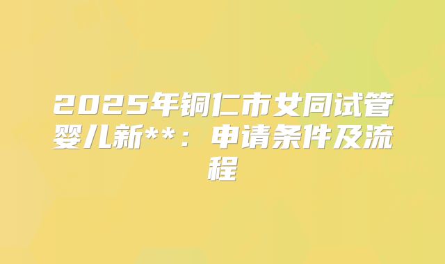2025年铜仁市女同试管婴儿新**:申请条件及流程