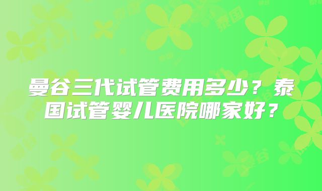 曼谷三代试管费用多少?泰国试管婴儿医院哪家好?