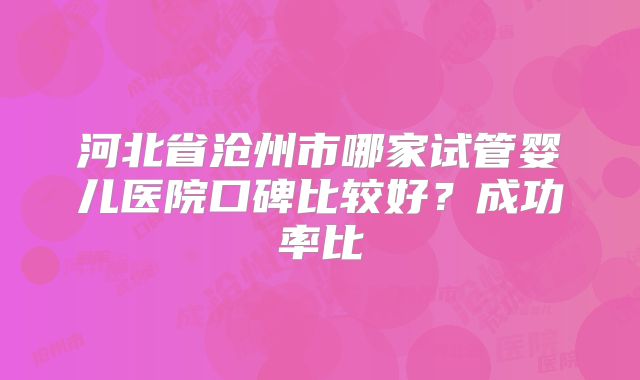 河北省沧州市哪家试管婴儿医院口碑比较好?成功率比