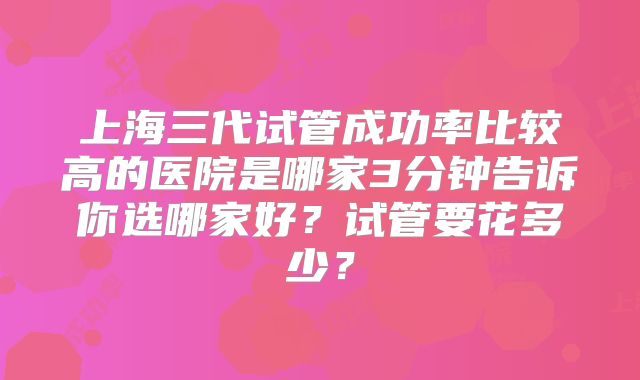 上海三代试管成功率比较高的医院是哪家3分钟告诉你选哪家好?试管要花多少?