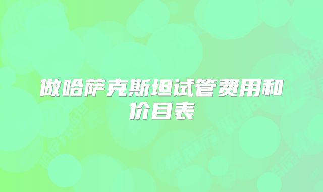 做哈萨克斯坦试管费用和价目表