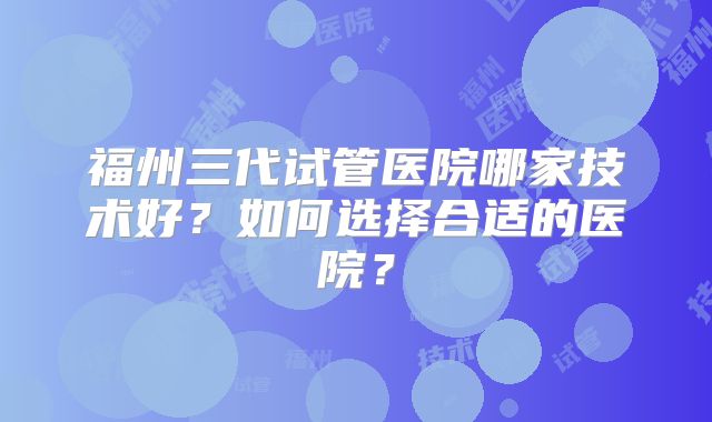 福州三代试管医院哪家技术好?如何选择合适的医院?