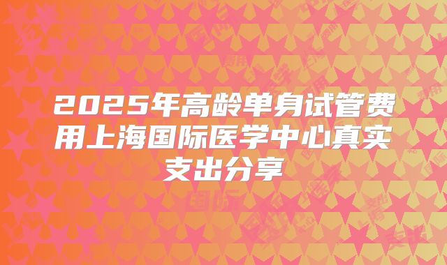2025年高龄单身试管费用上海国际医学中心真实支出分享