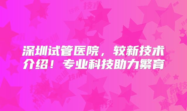 深圳试管医院,较新技术介绍!专业科技助力繁育