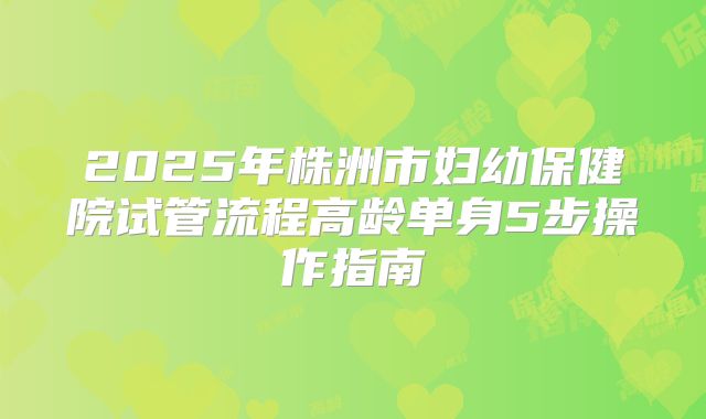 2025年株洲市妇幼保健院试管流程高龄单身5步操作指南