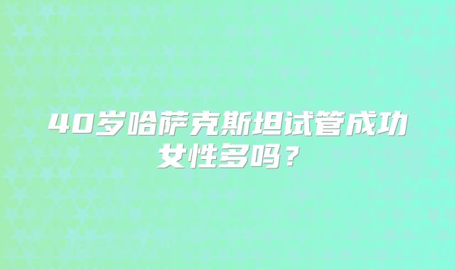 40岁哈萨克斯坦试管成功女性多吗?