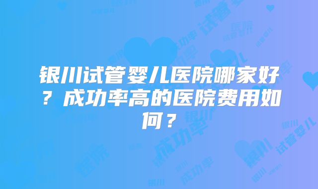 银川试管婴儿医院哪家好?成功率高的医院费用如何?