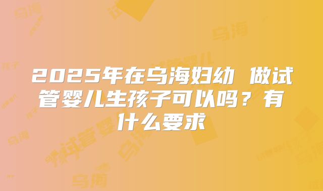 2025年在乌海妇幼 做试管婴儿生孩子可以吗?有什么要求