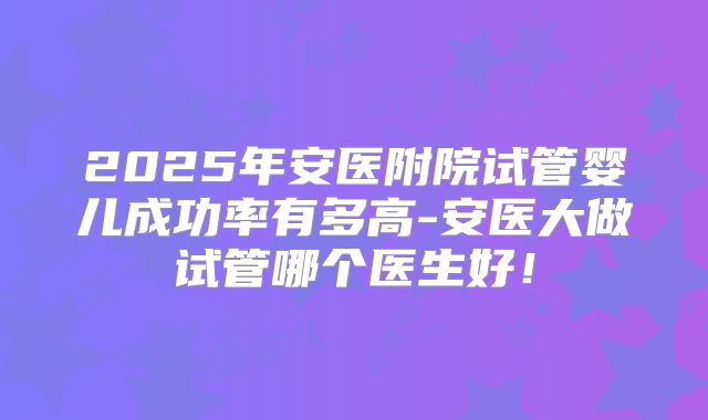 2025年安医附院试管婴儿成功率有多高-安医大做试管哪个医生好!