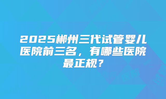 2025郴州三代试管婴儿医院前三名，有哪些医院最正规？