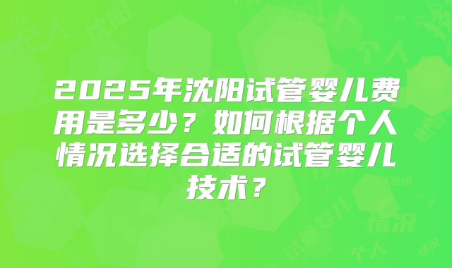 2025年沈阳试管婴儿费用是多少?如何根据个人情况选择合适的试管婴儿技术?