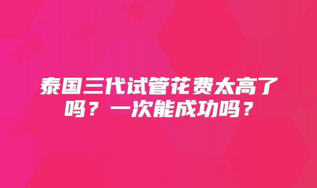 泰国三代试管花费太高了吗？一次能成功吗？