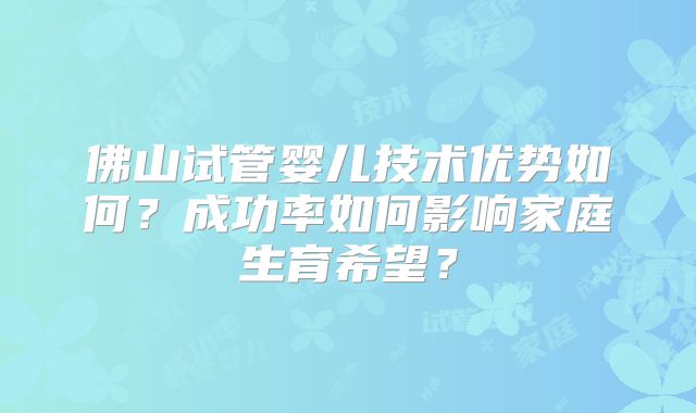 佛山试管婴儿技术优势如何?成功率如何影响家庭生育希望?
