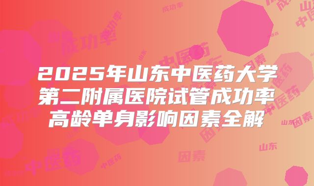 2025年山东中医药大学第二附属医院试管成功率高龄单身影响因素全解