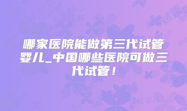 哪家医院能做第三代试管婴儿_中国哪些医院可做三代试管！